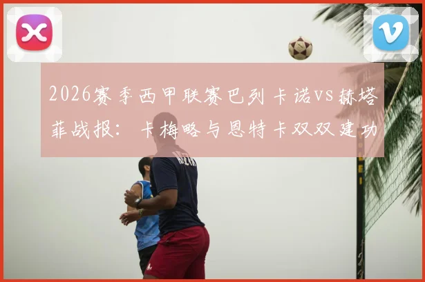 2026赛季西甲联赛巴列卡诺vs赫塔菲战报:卡梅略与恩特卡双双建功,闪电军团主场2-0完胜同城对手,西甲第23轮战况速览