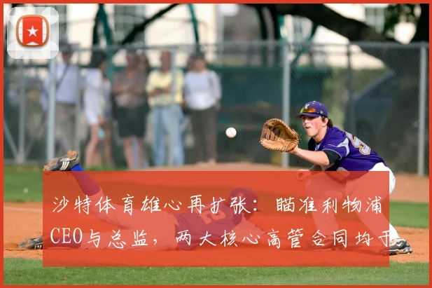 沙特体育雄心再扩张：瞄准利物浦CEO与总监，两大核心高管合同均于2026年到期引发离队猜测