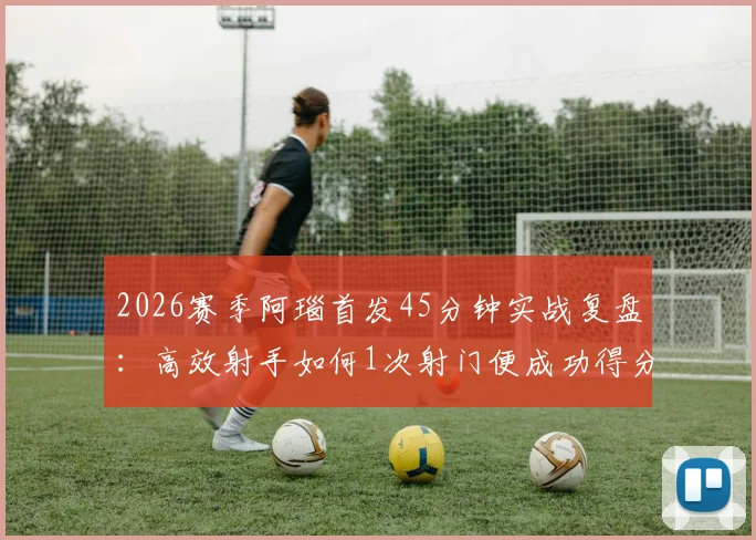 2026赛季阿瑙首发45分钟实战复盘：高效射手如何1次射门便成功得分，附个人技术统计与状态深度解析