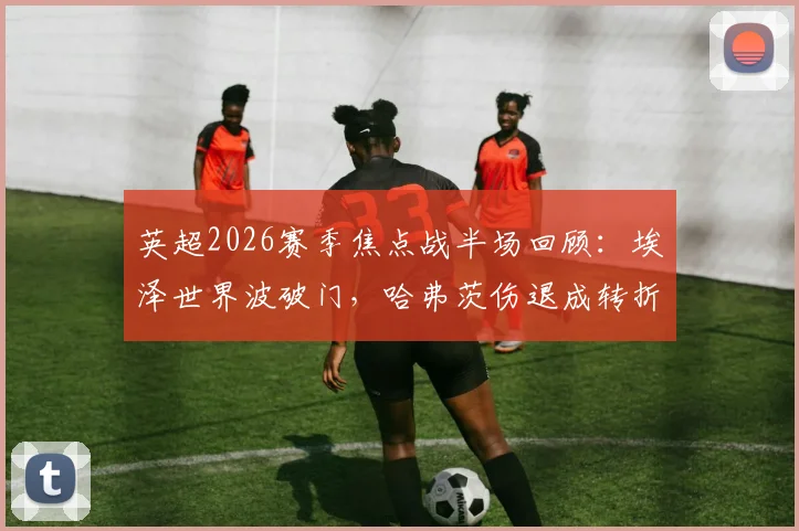 英超2026赛季焦点战半场回顾：埃泽世界波破门，哈弗茨伤退成转折，阿森纳暂1-0领先纽卡