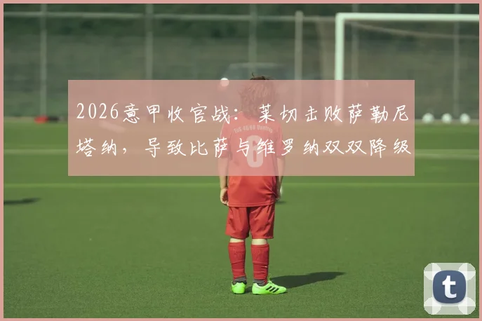 2026意甲收官战：莱切击败萨勒尼塔纳，导致比萨与维罗纳双双降级意乙，保级形势深度解析