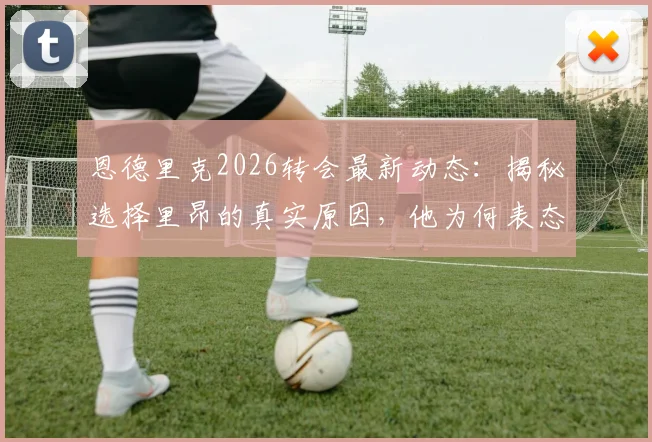恩德里克2026转会最新动态：揭秘选择里昂的真实原因，他为何表态想长期留队