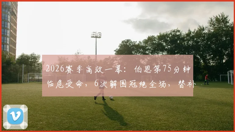 2026赛季高效一幕：伯恩第75分钟临危受命，6次解围冠绝全场，替补奇兵如何炼成？