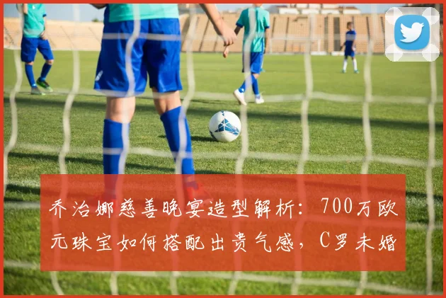 乔治娜慈善晚宴造型解析：700万欧元珠宝如何搭配出贵气感，C罗未婚妻2026年亮相引热议