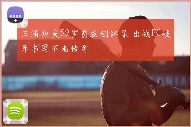 三浦知良59岁首发创纪录 出战FC岐阜书写不老传奇