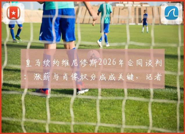 皇马续约维尼修斯2026年合同谈判:涨薪与肖像权分成成关键,记者爆料最新僵局