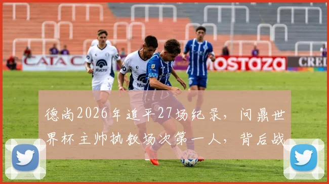 德尚2026年追平27场纪录,问鼎世界杯主帅执教场次第一人,背后战术与历程全回顾