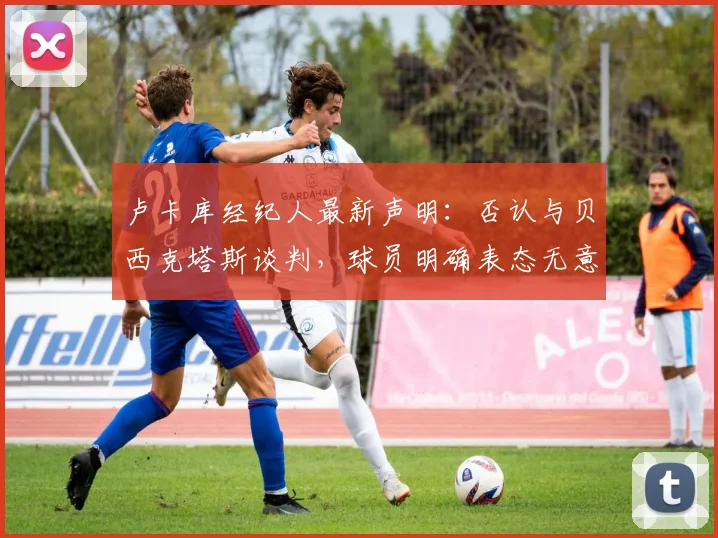 卢卡库经纪人最新声明：否认与贝西克塔斯谈判，球员明确表态无意加盟，未来去向何方？