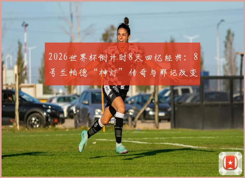 2026世界杯倒计时8天回忆经典：8号兰帕德“神灯”传奇与那记改变足球的门线悬案详解