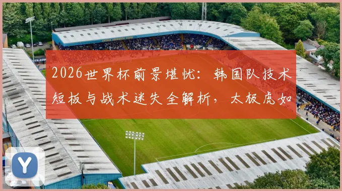 2026世界杯前景堪忧:韩国队技术短板与战术迷失全解析,太极虎如何走出困境