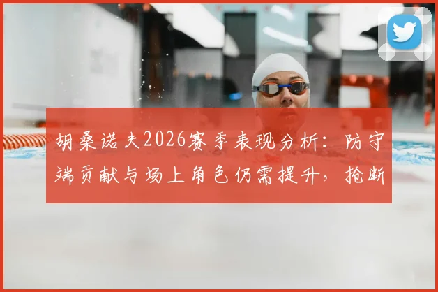 胡桑诺夫2026赛季表现分析：防守端贡献与场上角色仍需提升，抢断解围数据如何解读？
