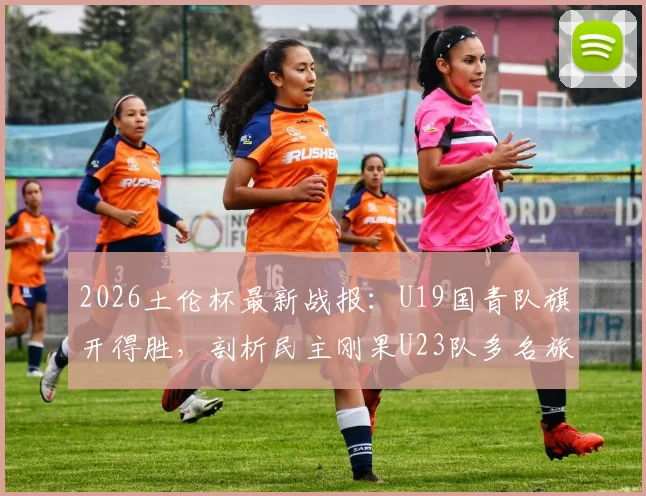 2026土伦杯最新战报：U19国青队旗开得胜，剖析民主刚果U23队多名旅欧球员构成的威胁
