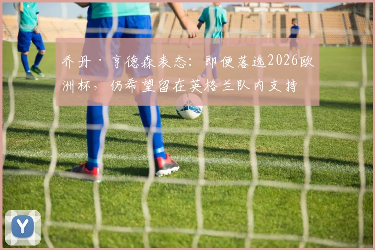 乔丹·亨德森表态：即便落选2026欧洲杯，仍希望留在英格兰队内支持队友