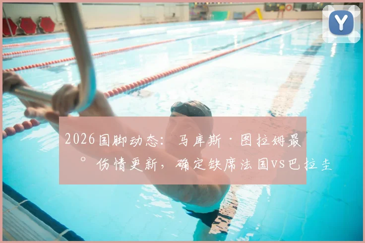 2026国脚动态：马库斯·图拉姆最新伤情更新，确定缺席法国vs巴拉圭热身赛，对高卢雄鸡影响几何？