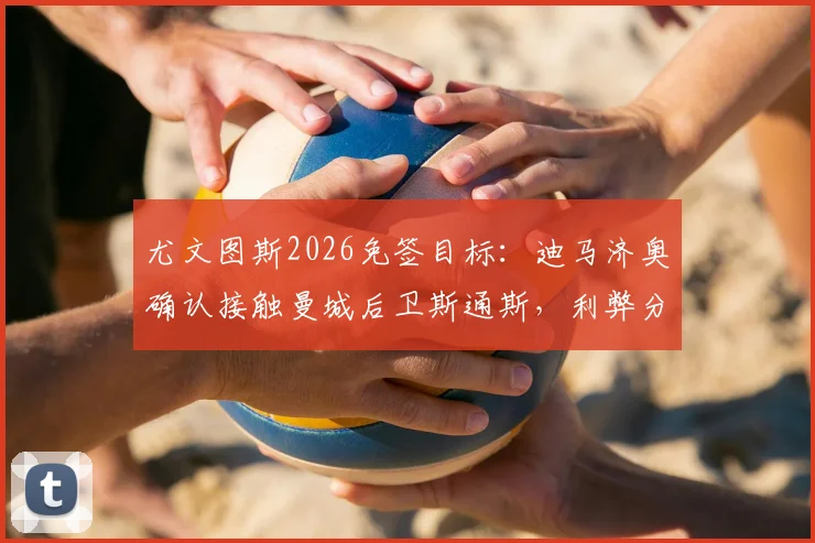 尤文图斯2026免签目标:迪马济奥确认接触曼城后卫斯通斯,利弊分析与潜在交易展望