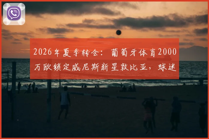 2026年夏季转会:葡萄牙体育2000万欧锁定威尼斯新星敦比亚,球迷热议这笔投资是否值得