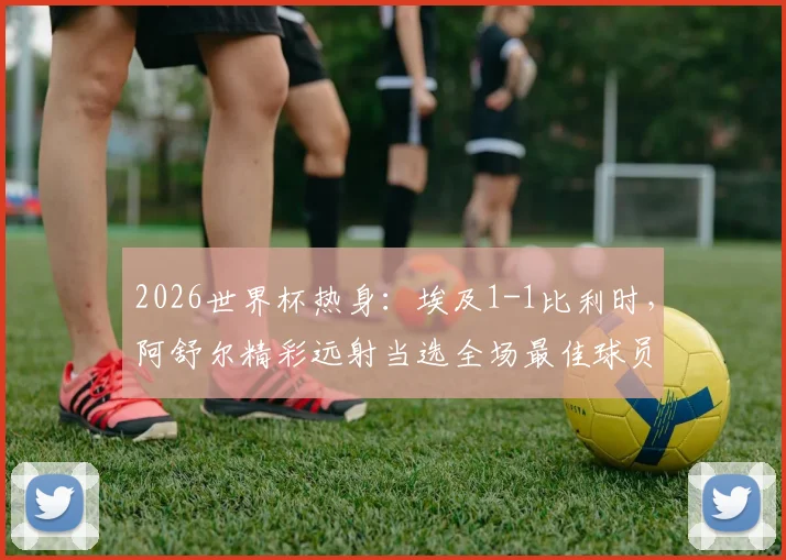 2026世界杯热身:埃及1-1比利时,阿舒尔精彩远射当选全场最佳球员,表现解析