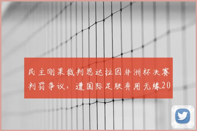 民主刚果裁判恩达拉因非洲杯决赛判罚争议，遭国际足联弃用无缘2026年世界杯，事件来龙去脉解读
