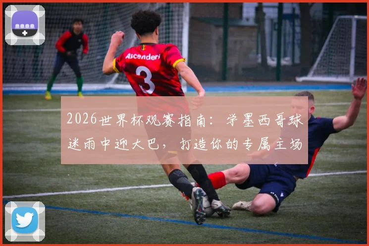 2026世界杯观赛指南:学墨西哥球迷雨中迎大巴,打造你的专属主场助威文化