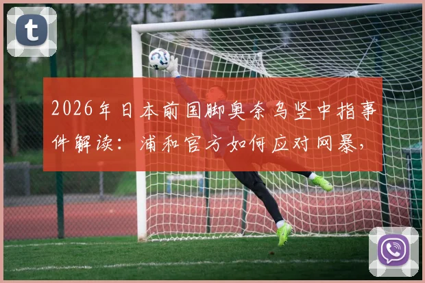 2026年日本前国脚奥奈乌竖中指事件解读：浦和官方如何应对网暴，探讨球场冲突边界
