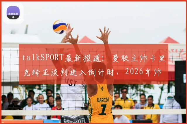 talkSPORT最新报道:曼联主帅卡里克转正谈判进入倒计时,2026年帅位归属即将尘埃落定