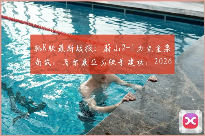 韩K联最新战报：蔚山2-1力克金泉尚武，马尔康亚戈联手建功，2026赛季卫冕之路开启