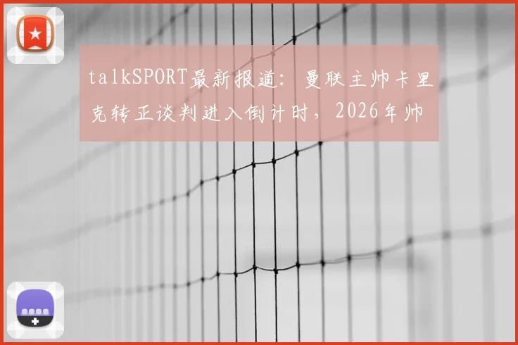 talkSPORT最新报道：曼联主帅卡里克转正谈判进入倒计时，2026年帅位归属即将尘埃落定