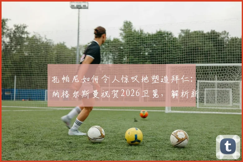 孔帕尼如何令人惊叹地塑造拜仁:纳格尔斯曼祝贺2026卫冕,解析新帅首个赛季战术与成绩