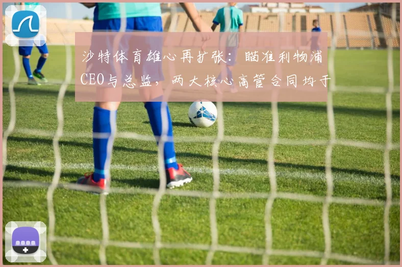 沙特体育雄心再扩张：瞄准利物浦CEO与总监，两大核心高管合同均于2026年到期引发离队猜测