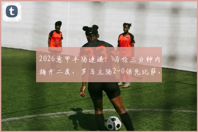 2026意甲半场速递:马伦三分钟内梅开二度,罗马主场2-0领先比萨,精彩进球集锦回顾