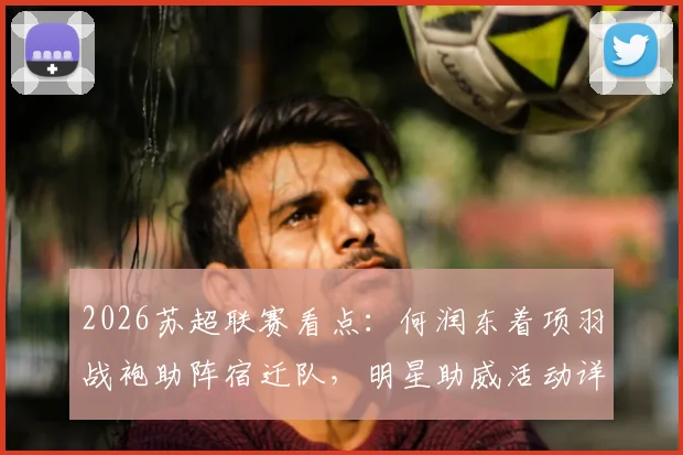 2026苏超联赛看点：何润东着项羽战袍助阵宿迁队，明星助威活动详情与门票信息一览