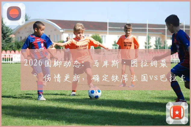 2026国脚动态:马库斯·图拉姆最新伤情更新,确定缺席法国vs巴拉圭热身赛,对高卢雄鸡影响几何?