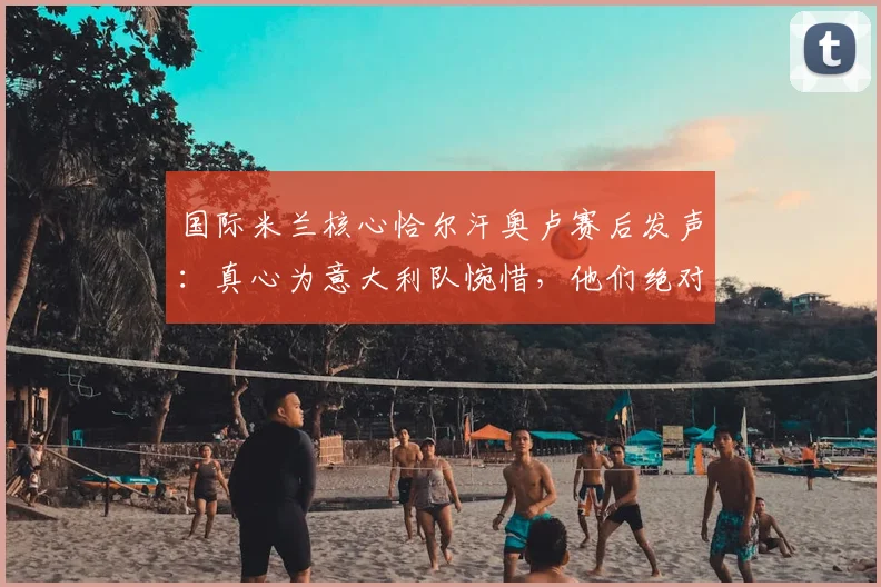 国际米兰核心恰尔汗奥卢赛后发声:真心为意大利队惋惜,他们绝对配得上2026世界杯舞台