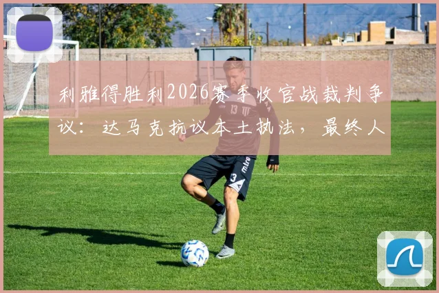 利雅得胜利2026赛季收官战裁判争议：达马克抗议本土执法，最终人选为何难产？
