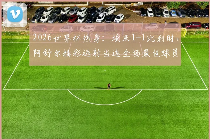2026世界杯热身：埃及1-1比利时，阿舒尔精彩远射当选全场最佳球员，表现解析