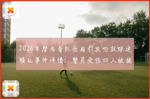 2026年摩洛哥队出局引发伦敦球迷骚乱事件详情：警员受伤四人被捕，海外球迷行为引热议