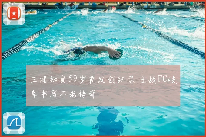 三浦知良59岁首发创纪录 出战FC岐阜书写不老传奇