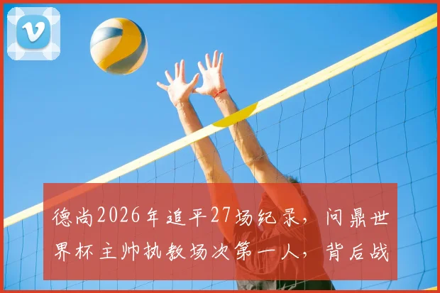 德尚2026年追平27场纪录，问鼎世界杯主帅执教场次第一人，背后战术与历程全回顾