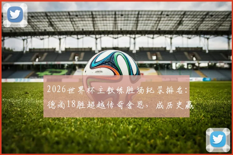 2026世界杯主教练胜场纪录排名：德尚18胜超越传奇舍恩，成历史赢球最多教练，执教生涯数据解析