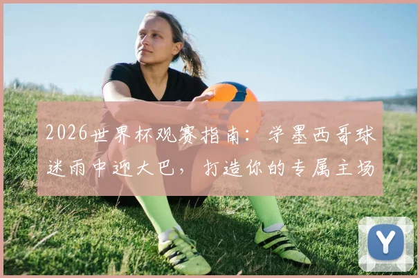 2026世界杯观赛指南:学墨西哥球迷雨中迎大巴,打造你的专属主场助威文化