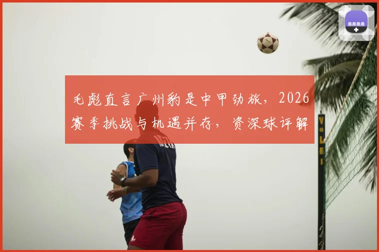毛彪直言广州豹是中甲劲旅，2026赛季挑战与机遇并存，资深球评解读球队真实战力与比赛的不确定性