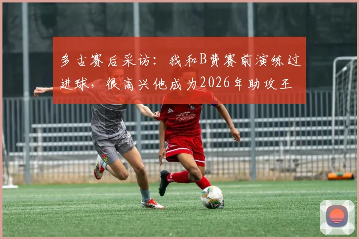 多古赛后采访：我和B费赛前演练过进球，很高兴他成为2026年助攻王