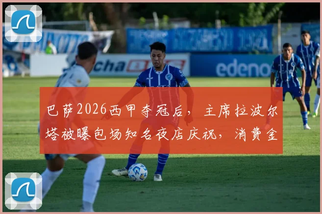 巴萨2026西甲夺冠后，主席拉波尔塔被曝包场知名夜店庆祝，消费金额与现场细节引发球迷热议