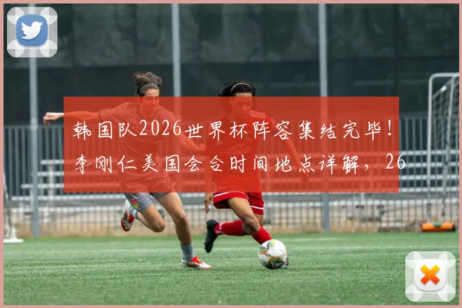 韩国队2026世界杯阵容集结完毕！李刚仁美国会合时间地点详解，26人完整名单出炉