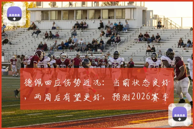 德佩回应伤势近况:当前状态良好,两周后有望更好,预测2026赛季复出时间线