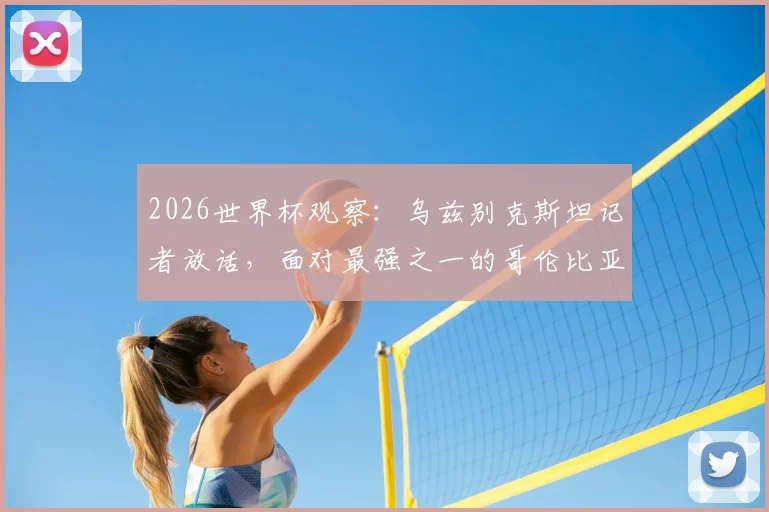 2026世界杯观察：乌兹别克斯坦记者放话，面对最强之一的哥伦比亚，逼平是务实目标