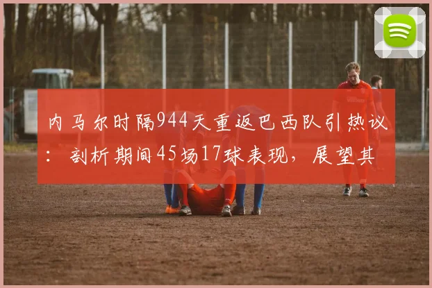 内马尔时隔944天重返巴西队引热议:剖析期间45场17球表现,展望其2026世界杯征程关键作用