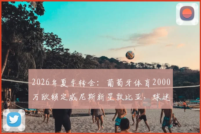 2026年夏季转会:葡萄牙体育2000万欧锁定威尼斯新星敦比亚,球迷热议这笔投资是否值得