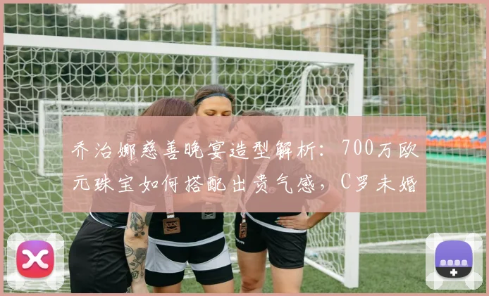 乔治娜慈善晚宴造型解析：700万欧元珠宝如何搭配出贵气感，C罗未婚妻2026年亮相引热议