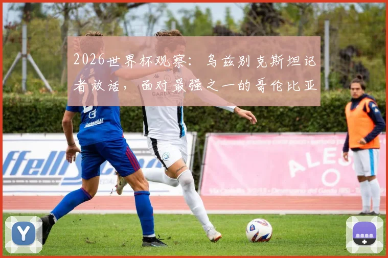 2026世界杯观察：乌兹别克斯坦记者放话，面对最强之一的哥伦比亚，逼平是务实目标